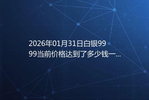 2026年01月31日白银9999当前价格达到了多少钱一克