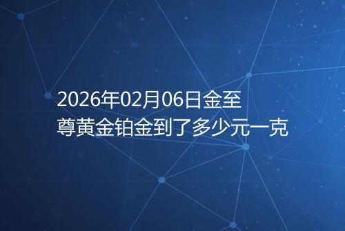 2026年02月06日金至尊黄金铂金到了多少元一克