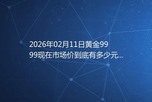 2026年02月11日黄金9999现在市场价到底有多少元一克