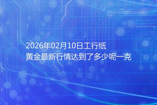 2026年02月10日工行纸黄金最新行情达到了多少呢一克