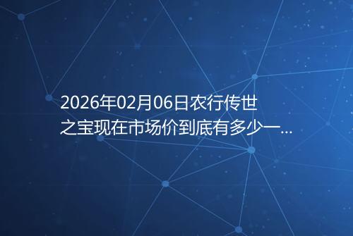 2026年02月06日农行传世之宝现在市场价到底有多少一克