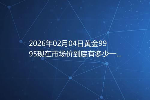 2026年02月04日黄金9995现在市场价到底有多少一克
