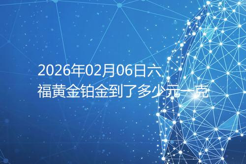 2026年02月06日六福黄金铂金到了多少元一克