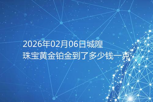 2026年02月06日城隍珠宝黄金铂金到了多少钱一克