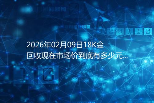 2026年02月09日18K金回收现在市场价到底有多少元一克