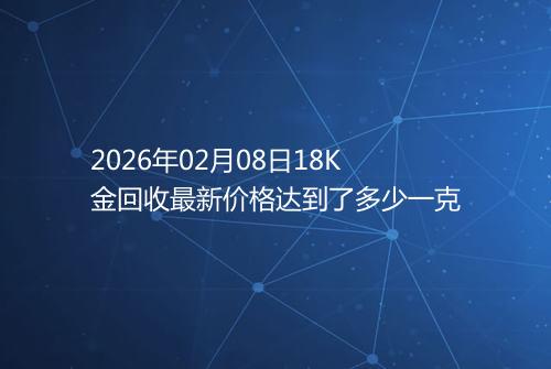 2026年02月08日18K金回收最新价格达到了多少一克