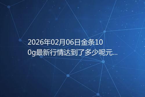 2026年02月06日金条100g最新行情达到了多少呢元一克