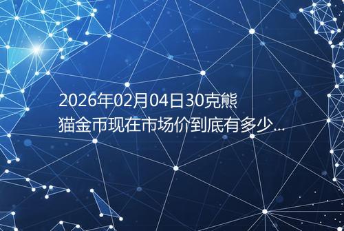 2026年02月04日30克熊猫金币现在市场价到底有多少元一个