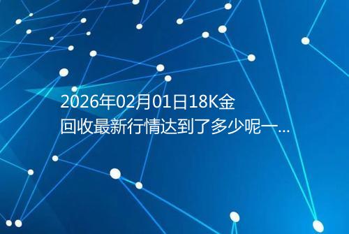 2026年02月01日18K金回收最新行情达到了多少呢一克