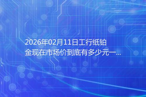 2026年02月11日工行纸铂金现在市场价到底有多少元一克