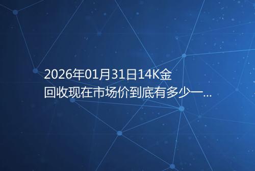 2026年01月31日14K金回收现在市场价到底有多少一克