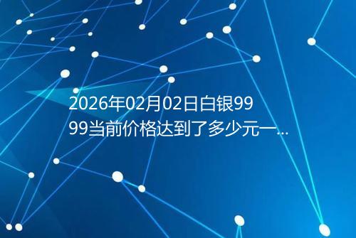 2026年02月02日白银9999当前价格达到了多少元一克