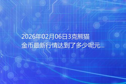 2026年02月06日3克熊猫金币最新行情达到了多少呢元一个