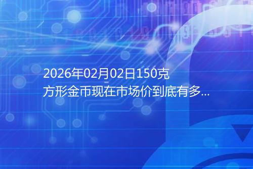 2026年02月02日150克方形金币现在市场价到底有多少元一个