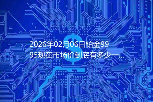 2026年02月06日铂金9995现在市场价到底有多少一克