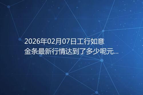 2026年02月07日工行如意金条最新行情达到了多少呢元一克