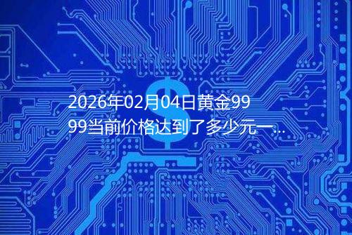 2026年02月04日黄金9999当前价格达到了多少元一克