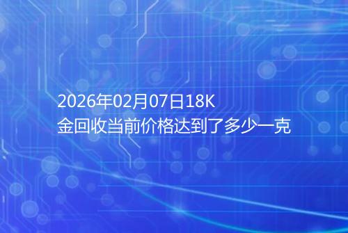 2026年02月07日18K金回收当前价格达到了多少一克