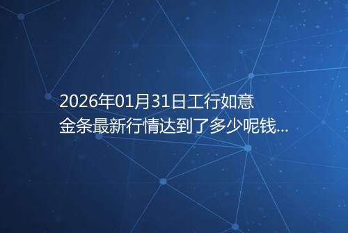 2026年01月31日工行如意金条最新行情达到了多少呢钱一克