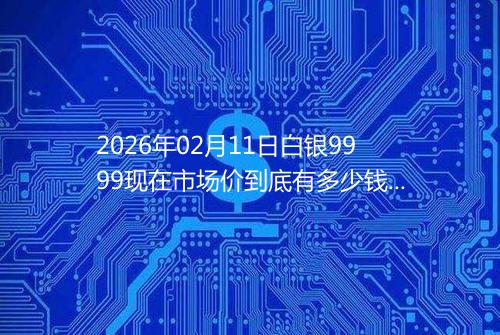 2026年02月11日白银9999现在市场价到底有多少钱一克