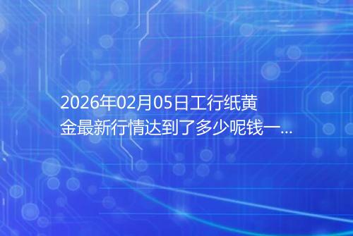 2026年02月05日工行纸黄金最新行情达到了多少呢钱一克