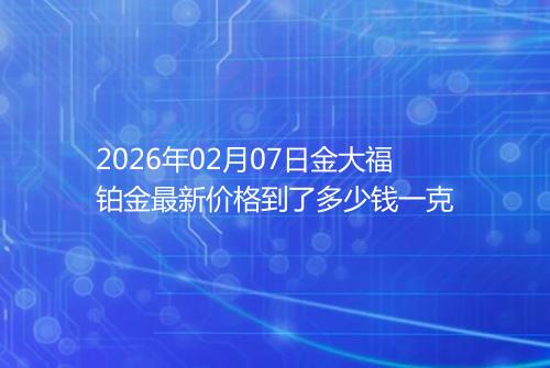 2026年02月07日金大福铂金最新价格到了多少钱一克