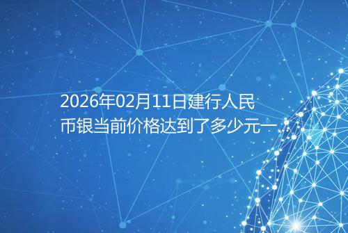 2026年02月11日建行人民币银当前价格达到了多少元一克