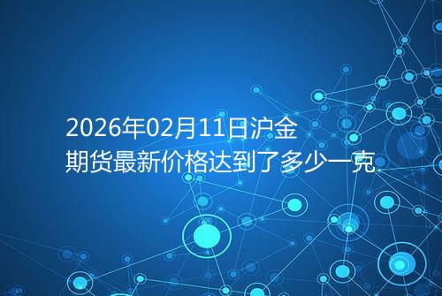 2026年02月11日沪金期货最新价格达到了多少一克
