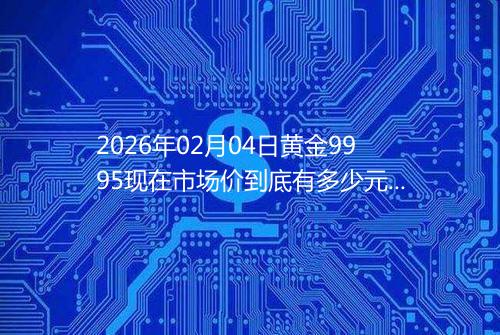 2026年02月04日黄金9995现在市场价到底有多少元一克