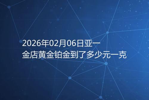 2026年02月06日亚一金店黄金铂金到了多少元一克