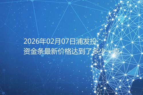 2026年02月07日浦发投资金条最新价格达到了多少一克