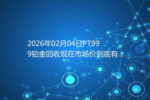 2026年02月04日PT999铂金回收现在市场价到底有多少钱一克