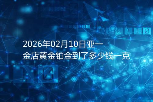 2026年02月10日亚一金店黄金铂金到了多少钱一克