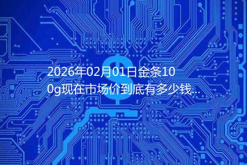 2026年02月01日金条100g现在市场价到底有多少钱一克