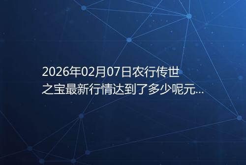 2026年02月07日农行传世之宝最新行情达到了多少呢元一克