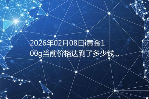 2026年02月08日i黄金100g当前价格达到了多少钱一克