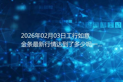 2026年02月03日工行如意金条最新行情达到了多少呢一克
