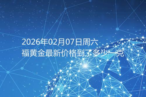2026年02月07日周六福黄金最新价格到了多少一克