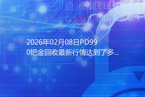 2026年02月08日PD990钯金回收最新行情达到了多少呢元一克