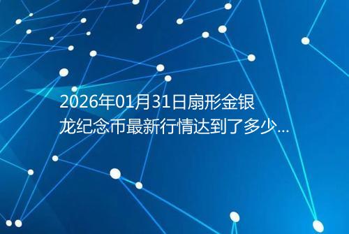 2026年01月31日扇形金银龙纪念币最新行情达到了多少呢元一个