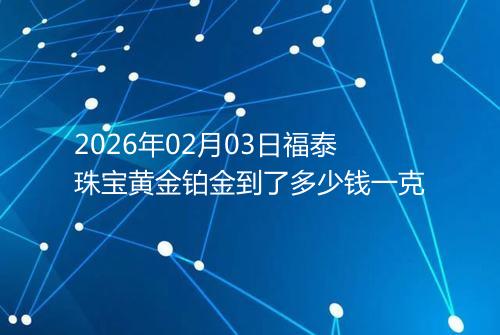 2026年02月03日福泰珠宝黄金铂金到了多少钱一克