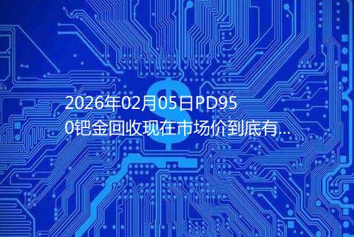 2026年02月05日PD950钯金回收现在市场价到底有多少元一克