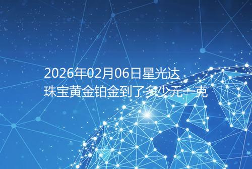 2026年02月06日星光达珠宝黄金铂金到了多少元一克