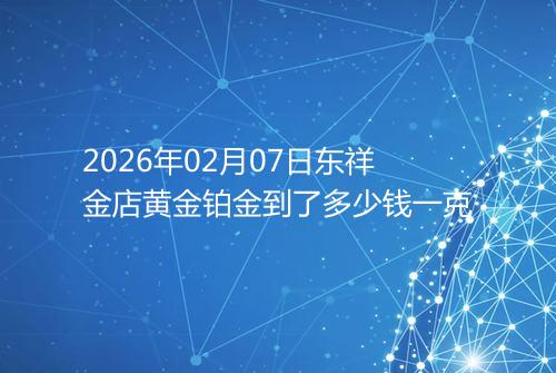 2026年02月07日东祥金店黄金铂金到了多少钱一克