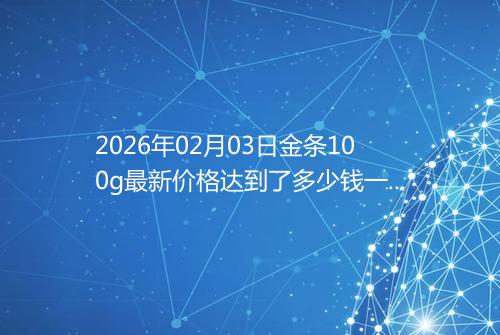 2026年02月03日金条100g最新价格达到了多少钱一克