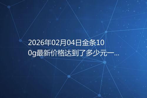 2026年02月04日金条100g最新价格达到了多少元一克