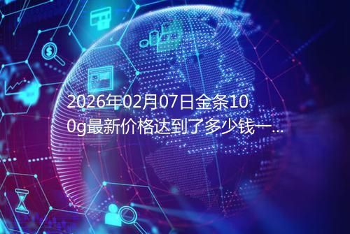 2026年02月07日金条100g最新价格达到了多少钱一克