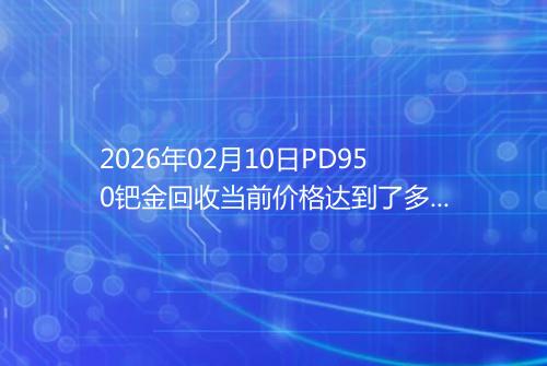 2026年02月10日PD950钯金回收当前价格达到了多少元一克