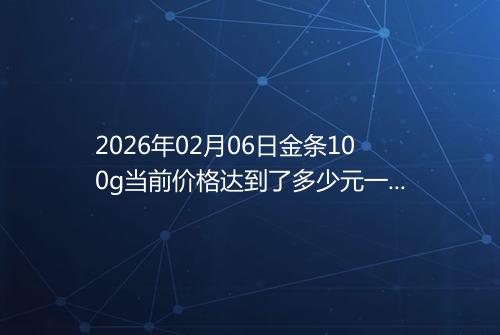 2026年02月06日金条100g当前价格达到了多少元一克
