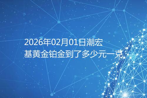 2026年02月01日潮宏基黄金铂金到了多少元一克